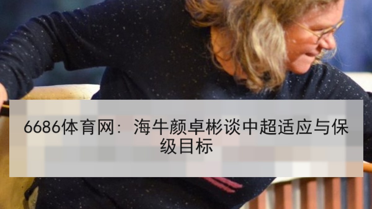 6686体育网: 海牛颜卓彬谈中超适应与保级目标 | 6686.com