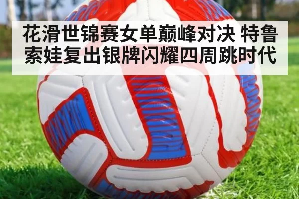 花滑世锦赛女单巅峰对决 特鲁索娃复出银牌闪耀四周跳时代