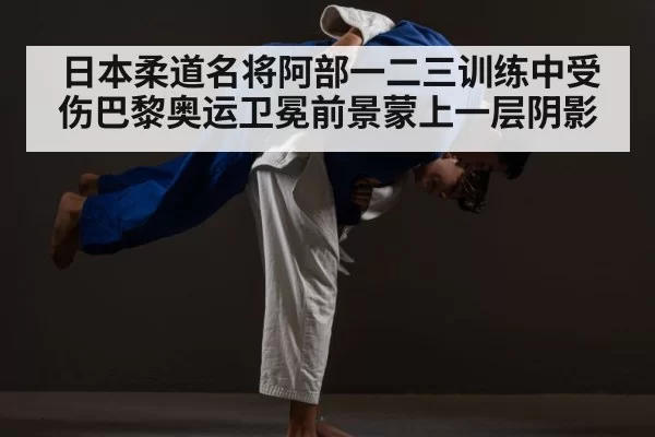 日本柔道名将阿部一二三训练中受伤巴黎奥运卫冕前景蒙上一层阴影（6686.com）